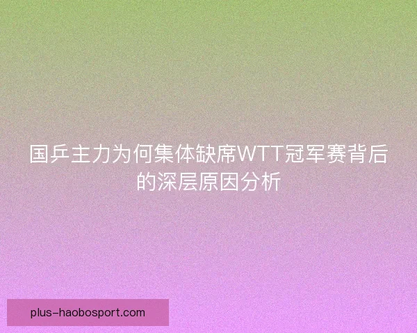国乒主力为何集体缺席WTT冠军赛背后的深层原因分析