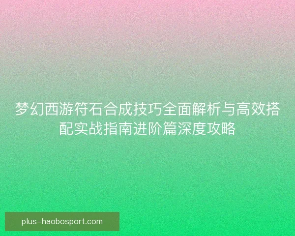 梦幻西游符石合成技巧全面解析与高效搭配实战指南进阶篇深度攻略