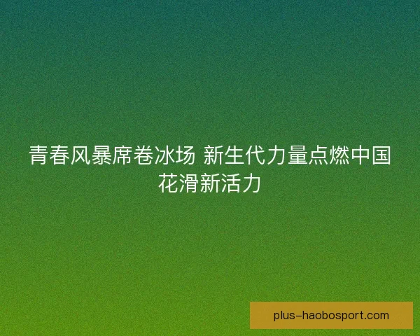 青春风暴席卷冰场 新生代力量点燃中国花滑新活力