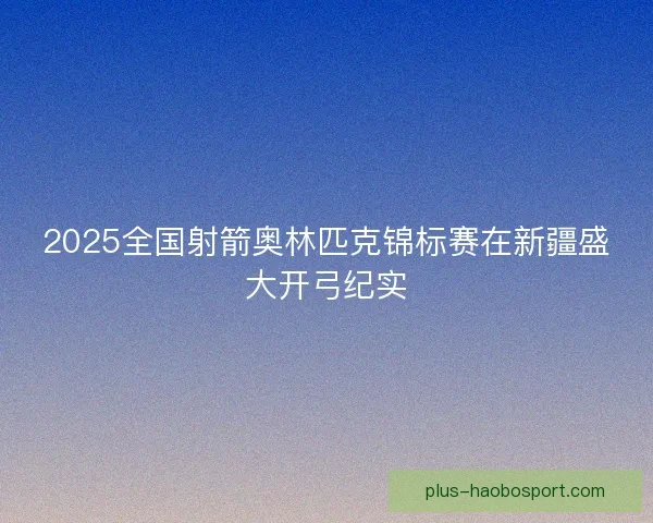 2025全国射箭奥林匹克锦标赛在新疆盛大开弓纪实