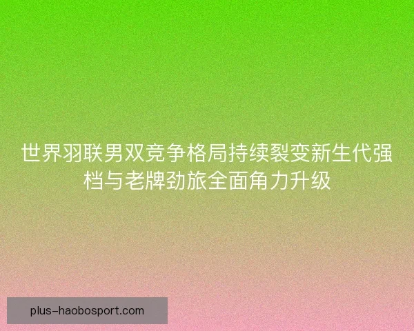 世界羽联男双竞争格局持续裂变新生代强档与老牌劲旅全面角力升级